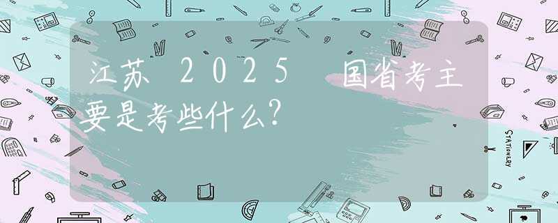 江苏 2025 国省考主要是考些什么？