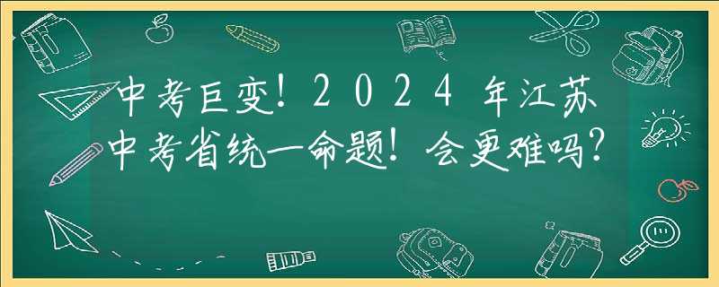 中考巨变！2024年江苏中考省统一命题！会更难吗？