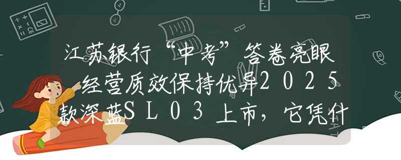 江苏银行“中考”答卷亮眼 经营质效保持优异2025款深蓝SL03上市，它凭什么是年轻人的第一台运动轿跑？