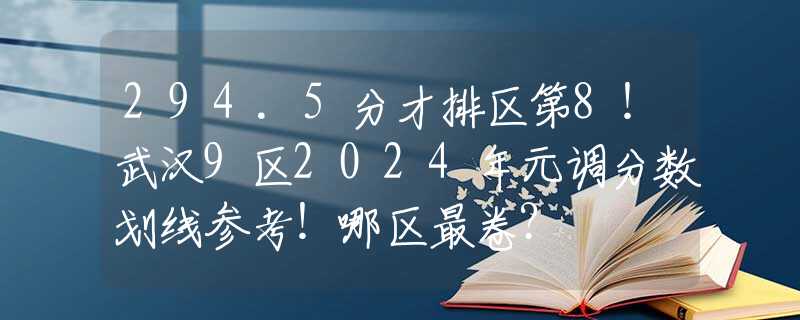 294.5分才排区第8！武汉9区2024年元调分数划线参考！哪区最卷？