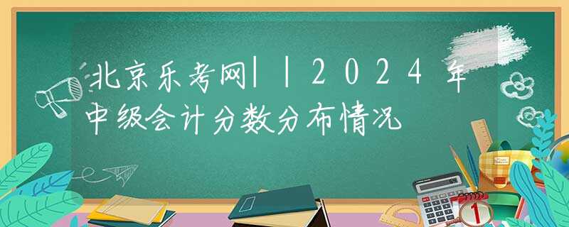 北京乐考网||2024年中级会计分数分布情况