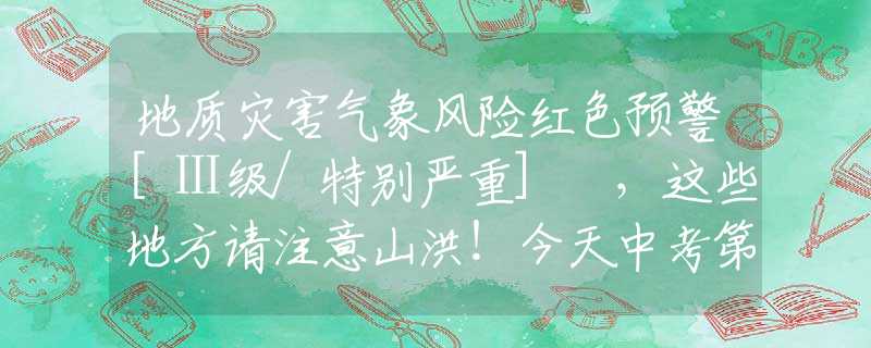 地质灾害气象风险红色预警[Ⅰ级/特别严重] ，这些地方请注意山洪！今天中考第二天，注意防雨。