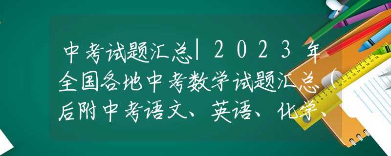 中考试题汇总|2023年全国各地中考数学试题汇总（后附中考语文、英语、化学、物理试题汇总）