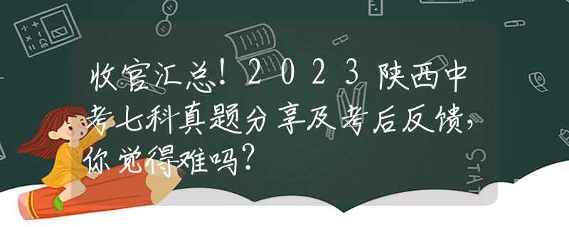 收官汇总！2023陕西中考七科真题分享及考后反馈，你觉得难吗？