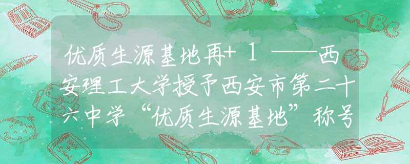 优质生源基地再+1——西安理工大学授予西安市第二十六中学“优质生源基地”称号