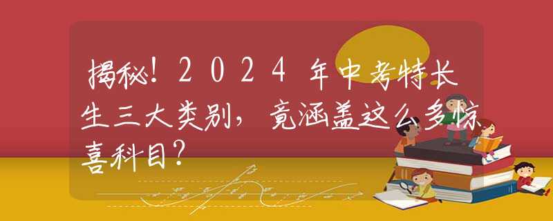 揭秘！2024年中考特长生三大类别，竟涵盖这么多惊喜科目？