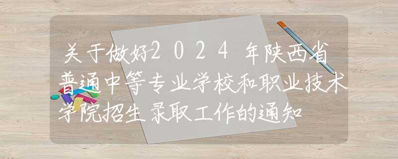 关于做好2024年陕西省普通中等专业学校和职业技术学院招生录取工作的通知