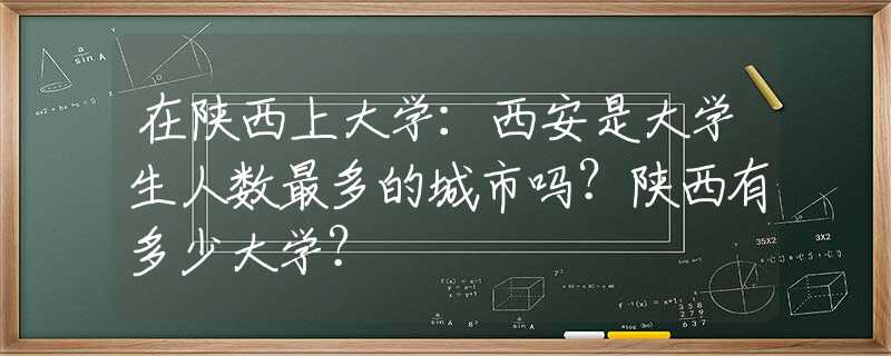 在陕西上大学：西安是大学生人数最多的城市吗？陕西有多少大学？