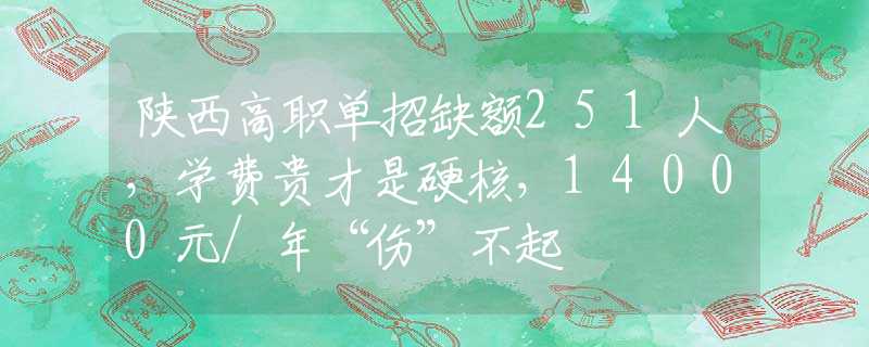 陕西高职单招缺额251人，学费贵才是硬核，14000元/年“伤”不起