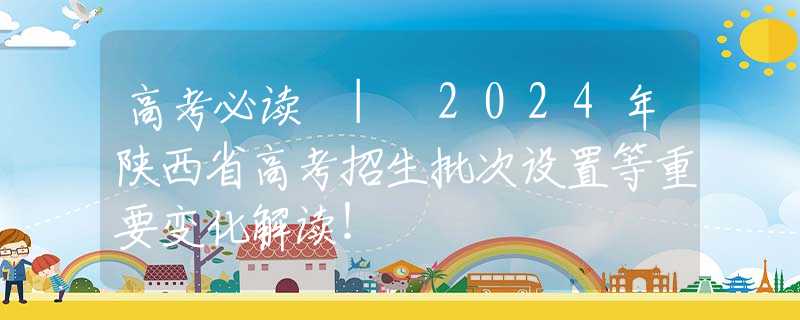 高考必读 | 2024年陕西省高考招生批次设置等重要变化解读！