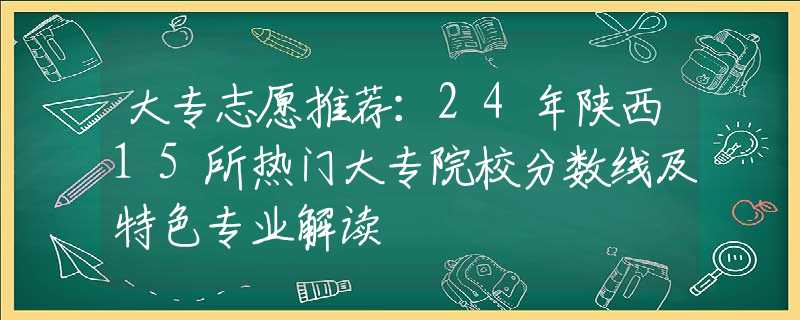 大专志愿推荐：24年陕西15所热门大专院校分数线及特色专业解读