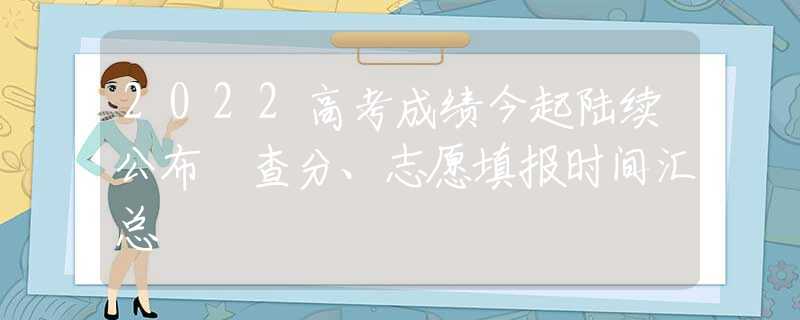 2022高考成绩今起陆续公布 查分、志愿填报时间汇总