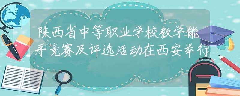 陕西省中等职业学校教学能手竞赛及评选活动在西安举行