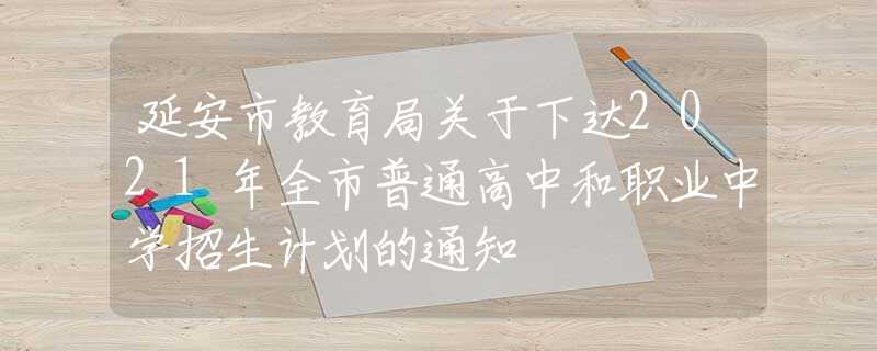 延安市教育局关于下达2021年全市普通高中和职业中学招生计划的通知