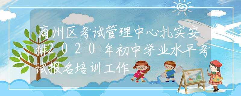 商州区考试管理中心扎实安排2020年初中学业水平考试报名培训工作