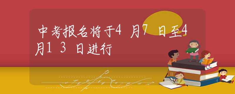 中考报名将于4月7日至4月13日进行