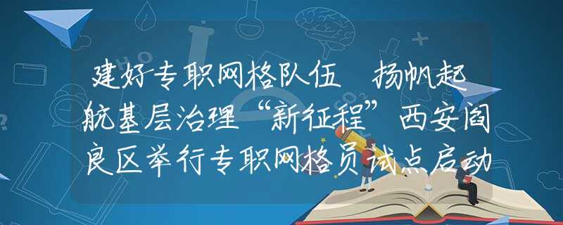 建好专职网格队伍 扬帆起航基层治理“新征程”西安阎良区举行专职网格员试点启动仪式暨岗前业务培训会