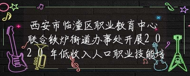 西安市临潼区职业教育中心联合铁炉街道办事处开展2020年低收入人口职业技能培训