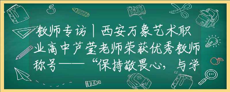 教师专访丨西安万象艺术职业高中芦莹老师荣获优秀教师称号——“保持敬畏心，与学生共同进步”