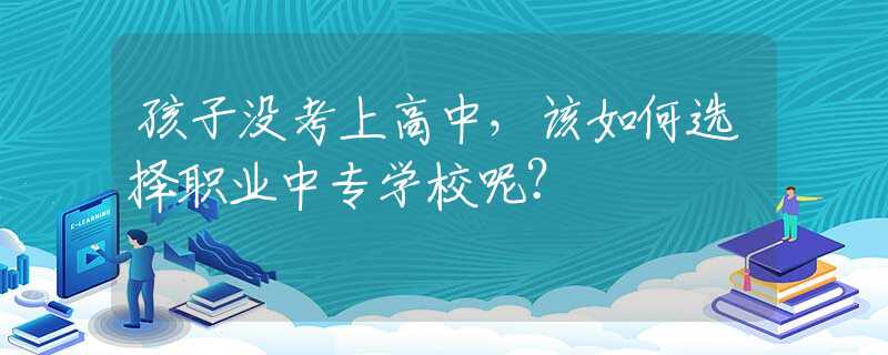 孩子没考上高中，该如何选择职业中专学校呢？