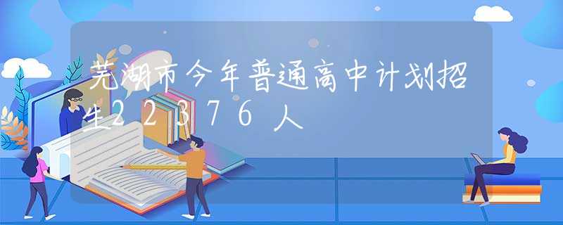 芜湖市今年普通高中计划招生22376人