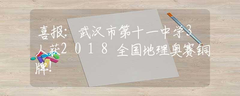 喜报：武汉市第十一中学3人获2018全国地理奥赛铜牌！