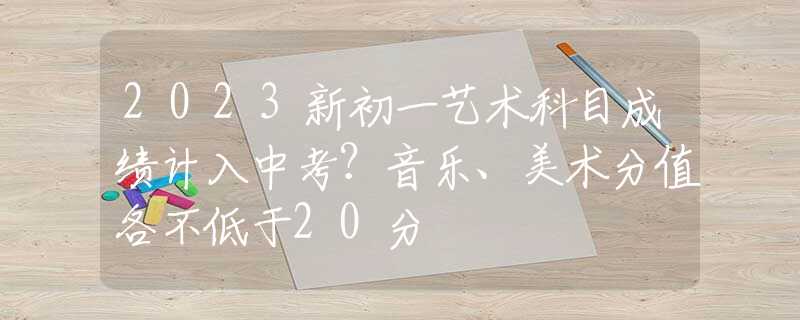 2023新初一艺术科目成绩计入中考?音乐,美术分值各不低于20分