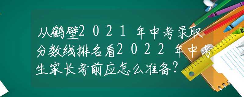 从鹤壁2021年中考录取分数线排名看2022年中考生家长考前应怎么准备？