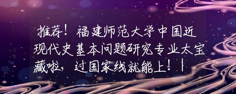 推荐！福建师范大学中国近现代史基本问题研究专业太宝藏啦，过国家线就能上！| NO.126