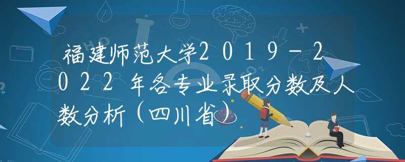 福建师范大学2019-2022年各专业录取分数及人数分析（四川省）