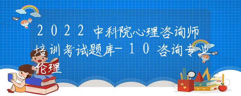 2022中科院心理咨询师培训考试题库-10咨询专业伦理