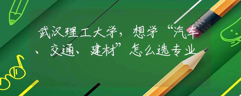 武汉理工大学，想学“汽车、交通、建材”怎么选专业