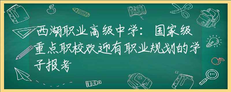 西湖职业高级中学：国家级重点职校欢迎有职业规划的学子报考